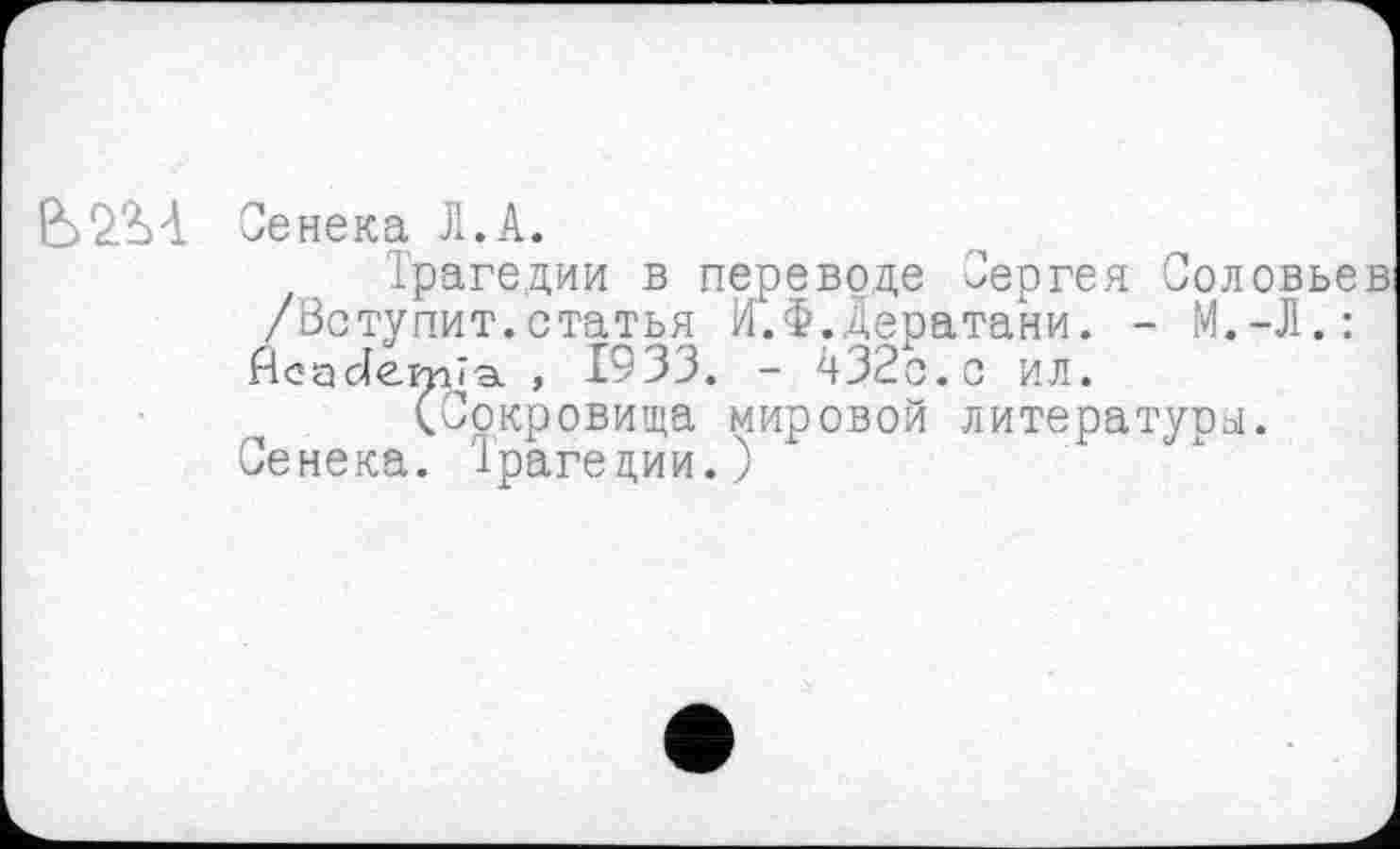 ﻿Сенека Л. А.
Трагедии в переводе Сергея Соловьев /Вступит.статья И.Ф.Дератани. - М.-Л.: Асасіеїтив. , 1933. - 432с.с ил.
(Сокровища мировой литературы.
Сенека. Трагедии.)